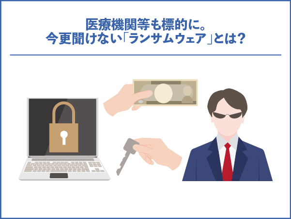 医療機関等も標的に。今更聞けない「ランサムウェア」とは？